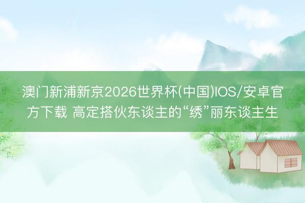 澳门新浦新京2026世界杯(中国)IOS/安卓官方下载 高定搭伙东谈主的“绣”丽东谈主生