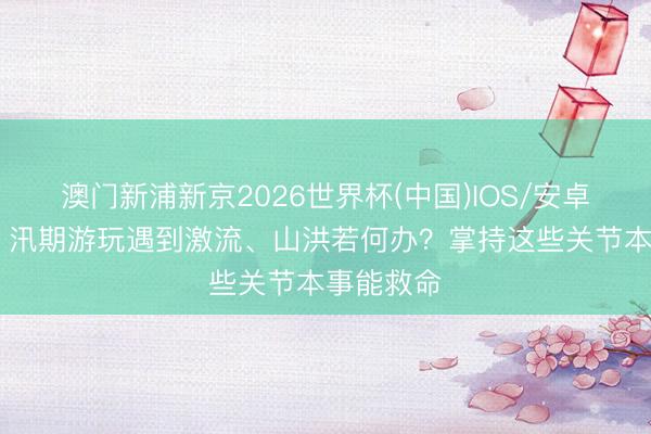 澳门新浦新京2026世界杯(中国)IOS/安卓官方下载 汛期游玩遇到激流、山洪若何办？掌持这些关节本事能救命