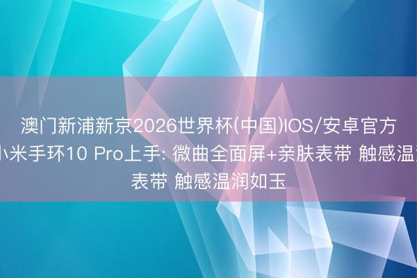 澳门新浦新京2026世界杯(中国)IOS/安卓官方下载 小米手环10 Pro上手: 微曲全面屏+亲肤表带 触感温润如玉
