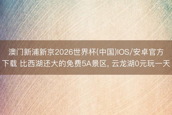 澳门新浦新京2026世界杯(中国)IOS/安卓官方下载 比西湖还大的免费5A景区， 云龙湖0元玩一天