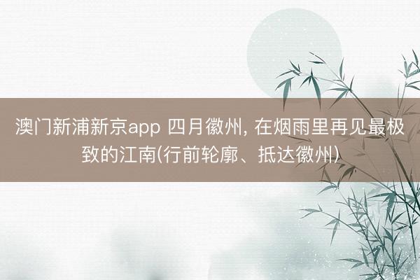 澳门新浦新京app 四月徽州, 在烟雨里再见最极致的江南(行前轮廓、抵达徽州)