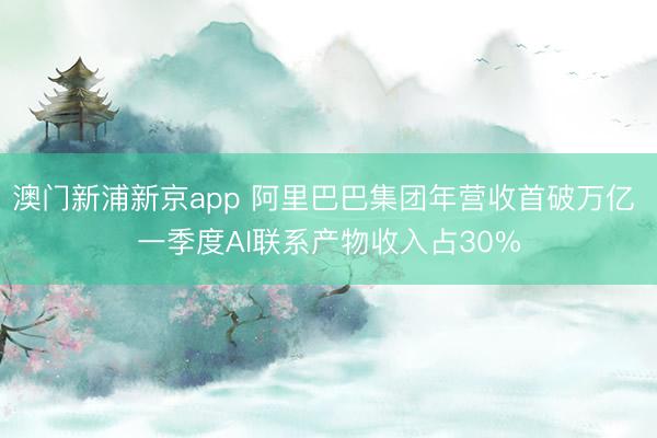 澳门新浦新京app 阿里巴巴集团年营收首破万亿 一季度AI联系产物收入占30%