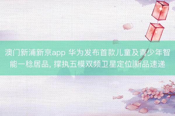 澳门新浦新京app 华为发布首款儿童及青少年智能一稔居品， 撑执五模双频卫星定位|新品速递