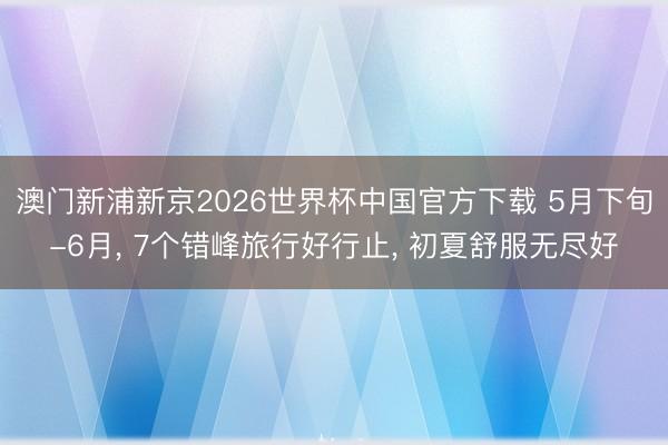 澳门新浦新京2026世界杯中国官方下载 5月下旬-6月， 7个错峰旅行好行止， 初夏舒服无尽好