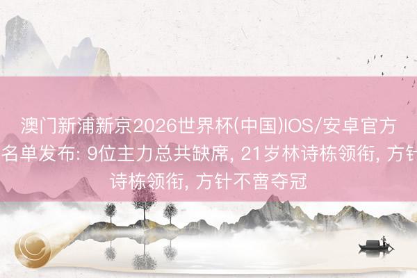 澳门新浦新京2026世界杯(中国)IOS/安卓官方下载 国乒名单发布: 9位主力总共缺席， 21岁林诗栋领衔， 方针不啻夺冠