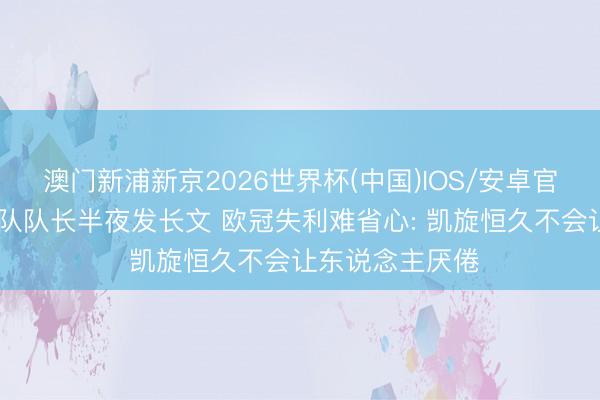 澳门新浦新京2026世界杯(中国)IOS/安卓官方下载 朱婷球队队长半夜发长文 欧冠失利难省心: 凯旋恒久不会让东说念主厌倦