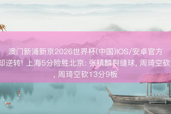 澳门新浦新京2026世界杯(中国)IOS/安卓官方下载 拒却逆转! 上海5分险胜北京: 张镇麟裂缝球， 周琦空砍13分9板