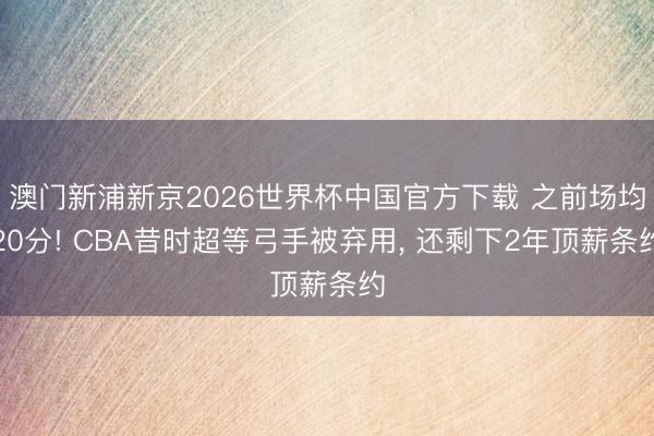 澳门新浦新京2026世界杯中国官方下载 之前场均20分! CBA昔时超等弓手被弃用， 还剩下2年顶薪条约