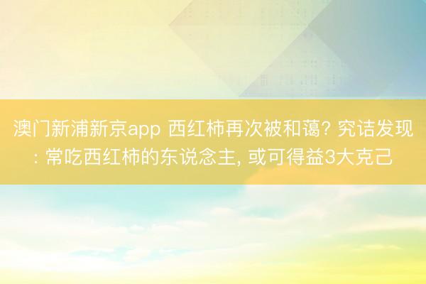 澳门新浦新京app 西红柿再次被和蔼? 究诘发现: 常吃西红柿的东说念主, 或可得益3大克己