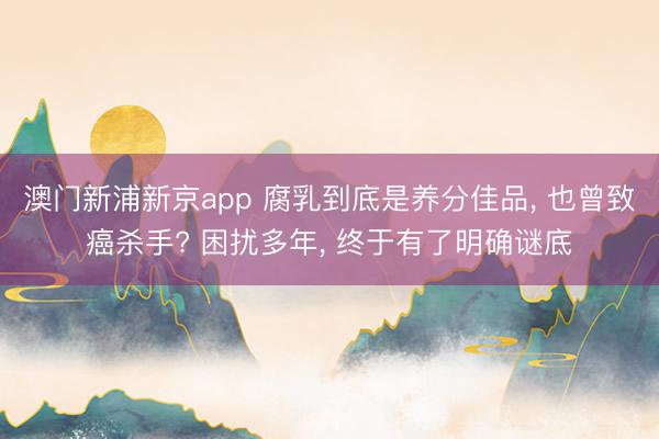 澳门新浦新京app 腐乳到底是养分佳品， 也曾致癌杀手? 困扰多年， 终于有了明确谜底