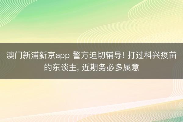 澳门新浦新京app 警方迫切辅导! 打过科兴疫苗的东谈主， 近期务必多属意