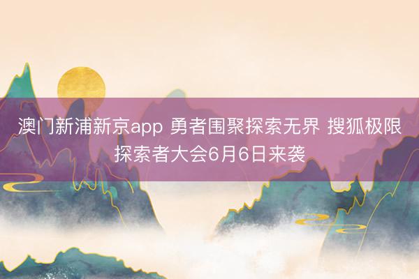 澳门新浦新京app 勇者围聚探索无界 搜狐极限探索者大会6月6日来袭