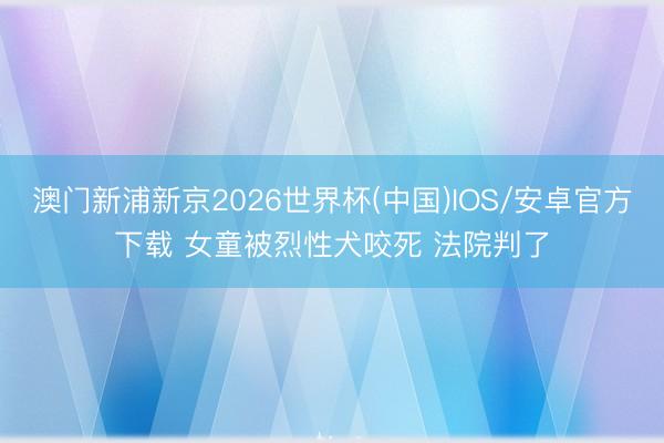 澳门新浦新京2026世界杯(中国)IOS/安卓官方下载 女童被烈性犬咬死 法院判了