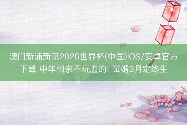 澳门新浦新京2026世界杯(中国)IOS/安卓官方下载 中年相亲不玩虚的! 试婚3月定终生