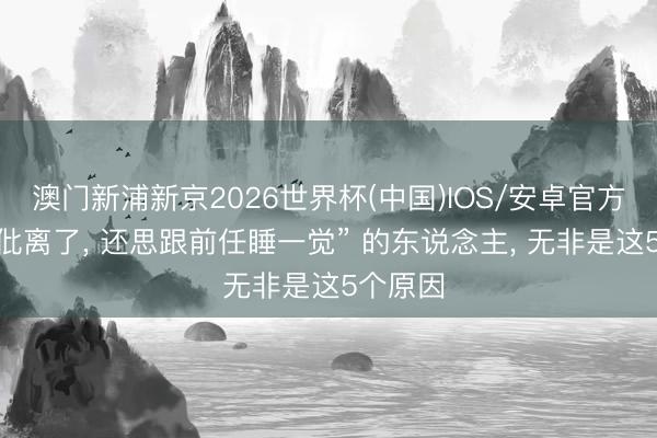 澳门新浦新京2026世界杯(中国)IOS/安卓官方下载 “仳离了， 还思跟前任睡一觉” 的东说念主， 无非是这5个原因