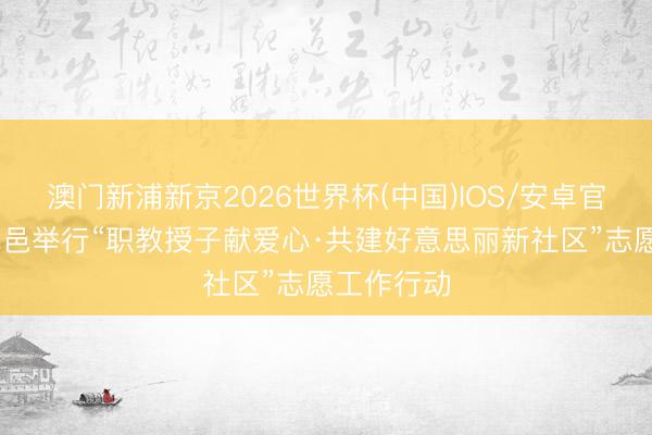 澳门新浦新京2026世界杯(中国)IOS/安卓官方下载 武邑举行“职教授子献爱心·共建好意思丽新社区”志愿工作行动