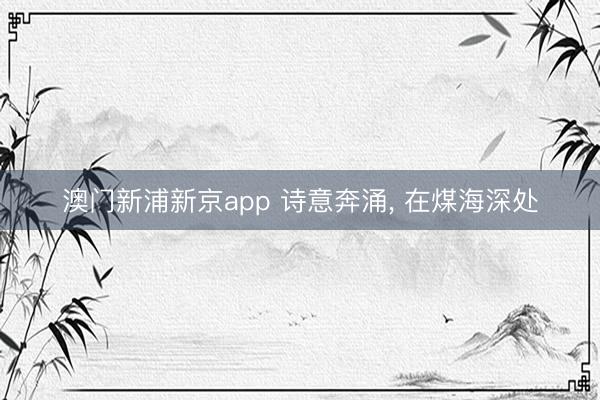 澳门新浦新京app 诗意奔涌， 在煤海深处