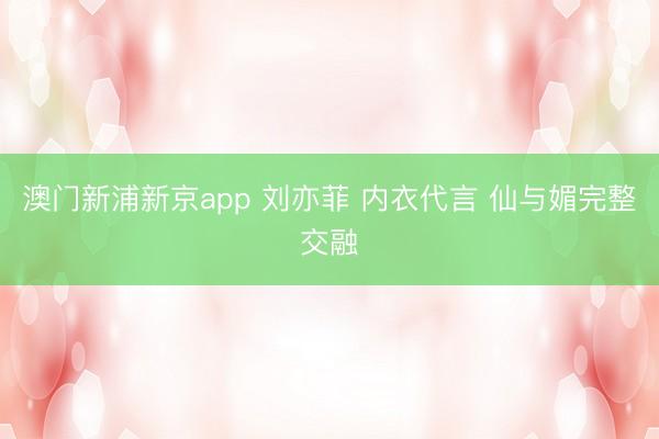 澳门新浦新京app 刘亦菲 内衣代言 仙与媚完整交融