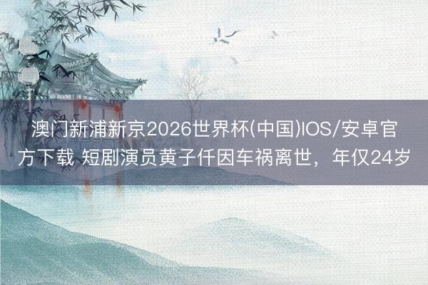 澳门新浦新京2026世界杯(中国)IOS/安卓官方下载 短剧演员黄子仟因车祸离世，年仅24岁
