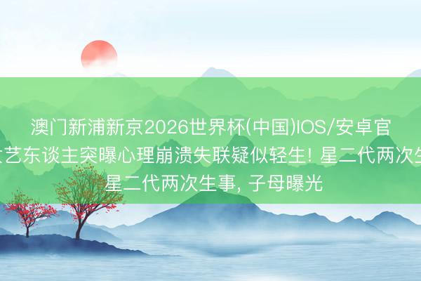 澳门新浦新京2026世界杯(中国)IOS/安卓官方下载 林姓女艺东谈主突曝心理崩溃失联疑似轻生! 星二代两次生事， 子母曝光