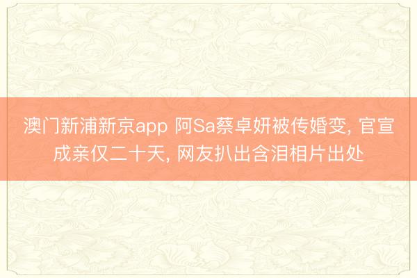 澳门新浦新京app 阿Sa蔡卓妍被传婚变， 官宣成亲仅二十天， 网友扒出含泪相片出处