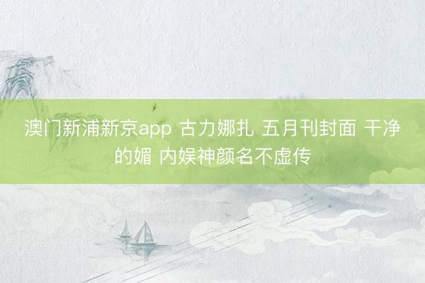澳门新浦新京app 古力娜扎 五月刊封面 干净的媚 内娱神颜名不虚传
