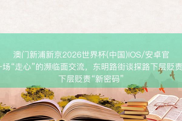 澳门新浦新京2026世界杯(中国)IOS/安卓官方下载 一场“走心”的濒临面交流，东明路街谈探路下层贬责“新密码”
