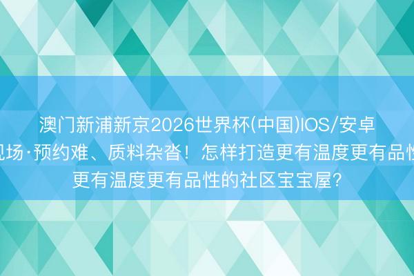 澳门新浦新京2026世界杯(中国)IOS/安卓官方下载 民声现场·预约难、质料杂沓！怎样打造更有温度更有品性的社区宝宝屋？