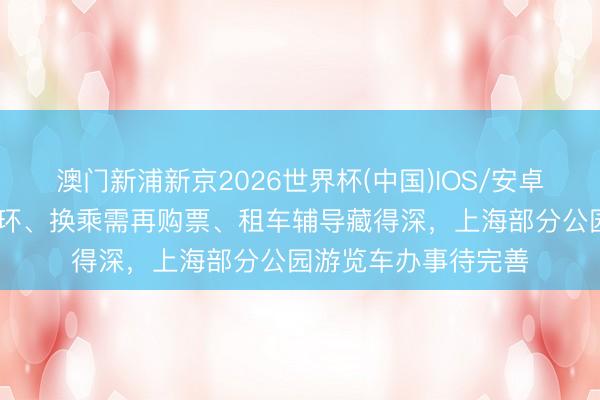 澳门新浦新京2026世界杯(中国)IOS/安卓官方下载 环线难闭环、换乘需再购票、租车辅导藏得深，上海部分公园游览车办事待完善