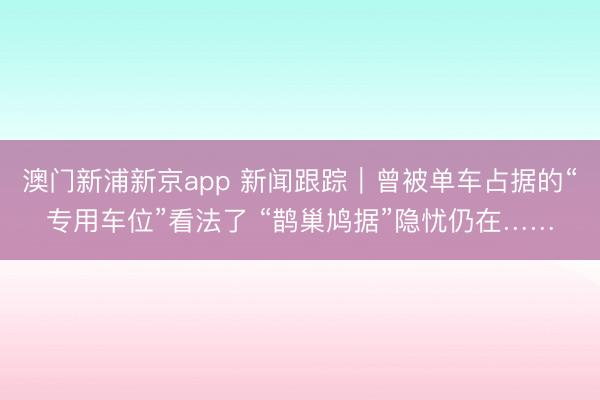澳门新浦新京app 新闻跟踪｜曾被单车占据的“专用车位”看法了 “鹊巢鸠据”隐忧仍在……