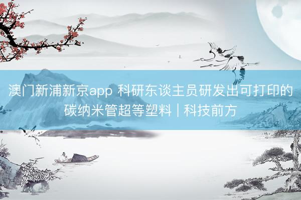 澳门新浦新京app 科研东谈主员研发出可打印的碳纳米管超等塑料 | 科技前方