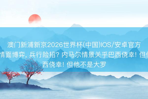 澳门新浦新京2026世界杯(中国)IOS/安卓官方下载 安帅情面博弈， 兵行险招? 内马尔情景关乎巴西侥幸! 但他不是大罗