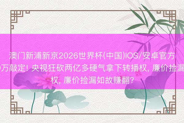 澳门新浦新京2026世界杯(中国)IOS/安卓官方下载 6000万敲定! 央视狂砍两亿多硬气拿下转播权， 廉价捡漏如故赚翻?