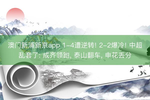 澳门新浦新京app 1-4遭逆转! 2-2爆冷! 中超乱套了: 成齐领跑， 泰山翻车， 申花丢分