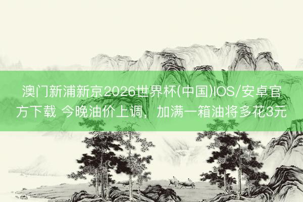 澳门新浦新京2026世界杯(中国)IOS/安卓官方下载 今晚油价上调，加满一箱油将多花3元