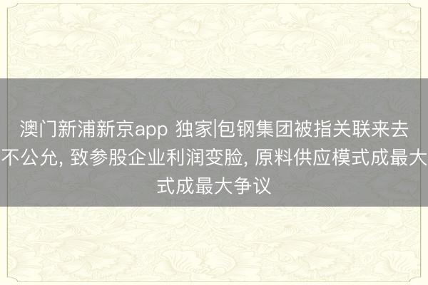 澳门新浦新京app 独家|包钢集团被指关联来去价钱不公允， 致参股企业利润变脸， 原料供应模式成最大争议