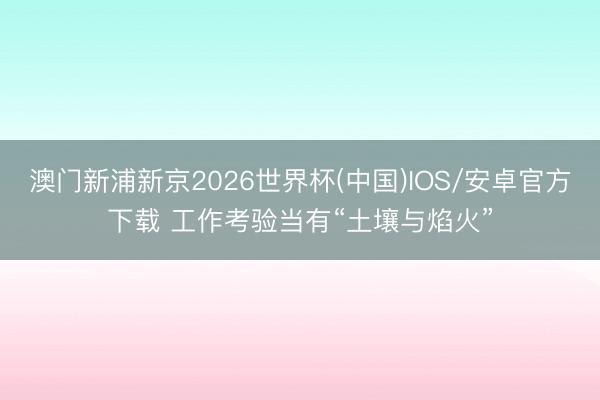 澳门新浦新京2026世界杯(中国)IOS/安卓官方下载 工作考验当有“土壤与焰火”