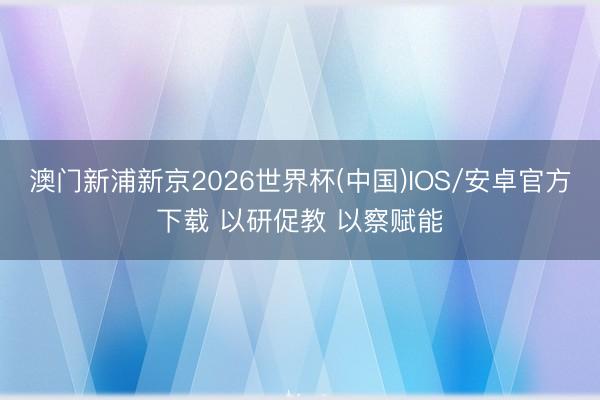 澳门新浦新京2026世界杯(中国)IOS/安卓官方下载 以研促教 以察赋能
