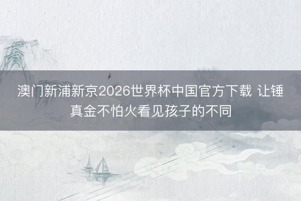 澳门新浦新京2026世界杯中国官方下载 让锤真金不怕火看见孩子的不同