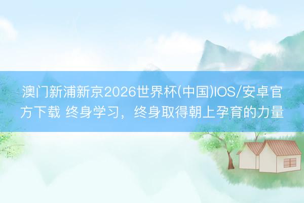 澳门新浦新京2026世界杯(中国)IOS/安卓官方下载 终身学习,终身取得朝上孕育的力量