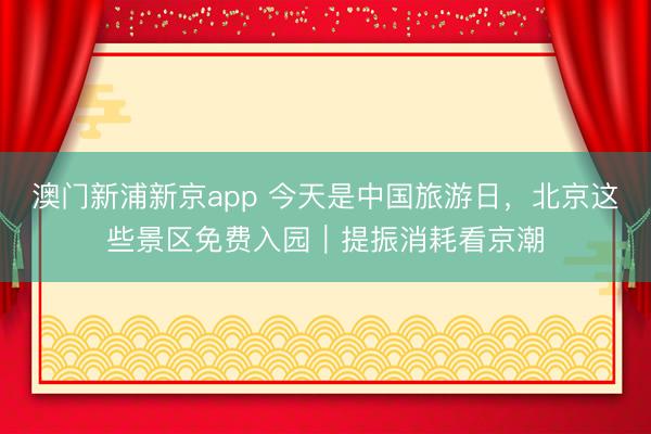 澳门新浦新京app 今天是中国旅游日，北京这些景区免费入园｜提振消耗看京潮