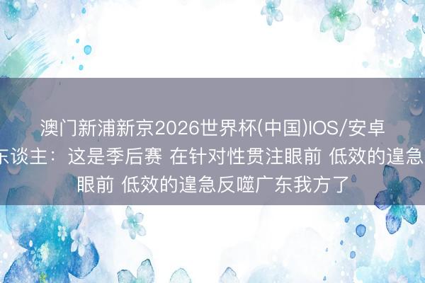 澳门新浦新京2026世界杯(中国)IOS/安卓官方下载 媒体东谈主：这是季后赛 在针对性贯注眼前 低效的遑急反噬广东我方了
