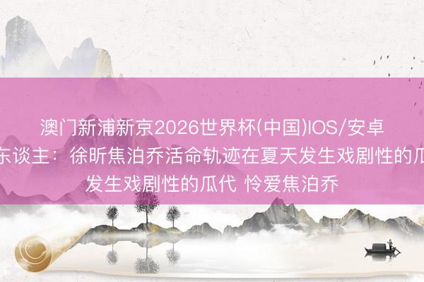 澳门新浦新京2026世界杯(中国)IOS/安卓官方下载 媒体东谈主：徐昕焦泊乔活命轨迹在夏天发生戏剧性的瓜代 怜爱焦泊乔