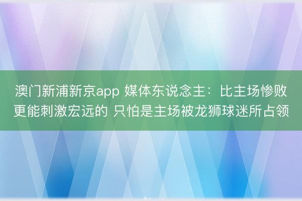 澳门新浦新京app 媒体东说念主：比主场惨败更能刺激宏远的 只怕是主场被龙狮球迷所占领