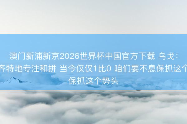 澳门新浦新京2026世界杯中国官方下载 乌戈：民众齐特地专注和拼 当今仅仅1比0 咱们要不息保抓这个势头