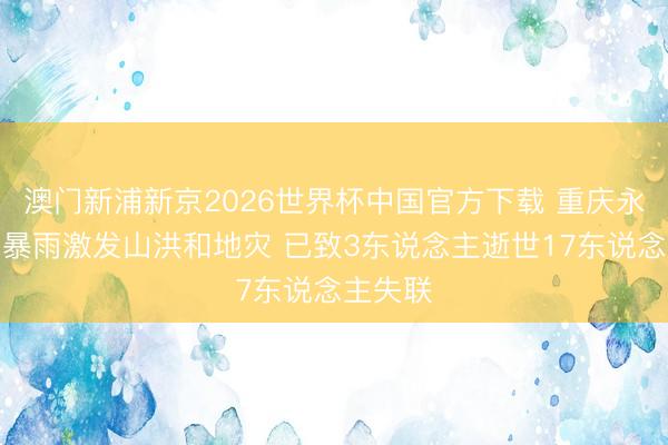 澳门新浦新京2026世界杯中国官方下载 重庆永川突发暴雨激发山洪和地灾 已致3东说念主逝世17东说念主失联