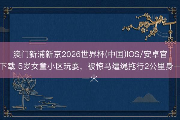 澳门新浦新京2026世界杯(中国)IOS/安卓官方下载 5岁女童小区玩耍，被惊马缰绳拖行2公里身一火