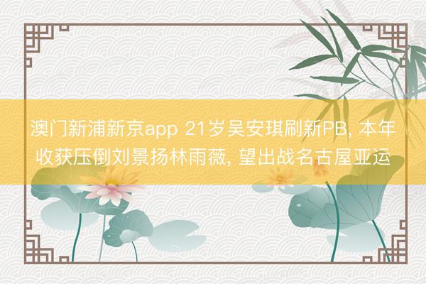 澳门新浦新京app 21岁吴安琪刷新PB， 本年收获压倒刘景扬林雨薇， 望出战名古屋亚运