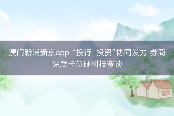 澳门新浦新京app “投行+投资”协同发力 券商深度卡位硬科技赛谈