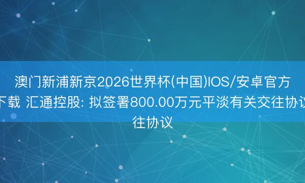 澳门新浦新京2026世界杯(中国)IOS/安卓官方下载 汇通控股: 拟签署800.00万元平淡有关交往协议